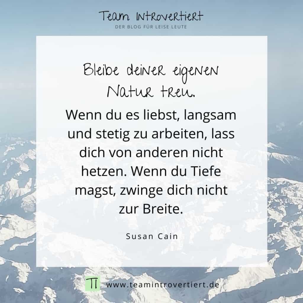 Bleibe deiner eigenen Natur treu. Wenn du es liebst, langsam und stetig zu arbeiten, lass dich nicht von anderen hetzen. Wenn du Tiefe magst, zwinge dich nicht zur Breite. (Susan Cain) | Team Introvertiert