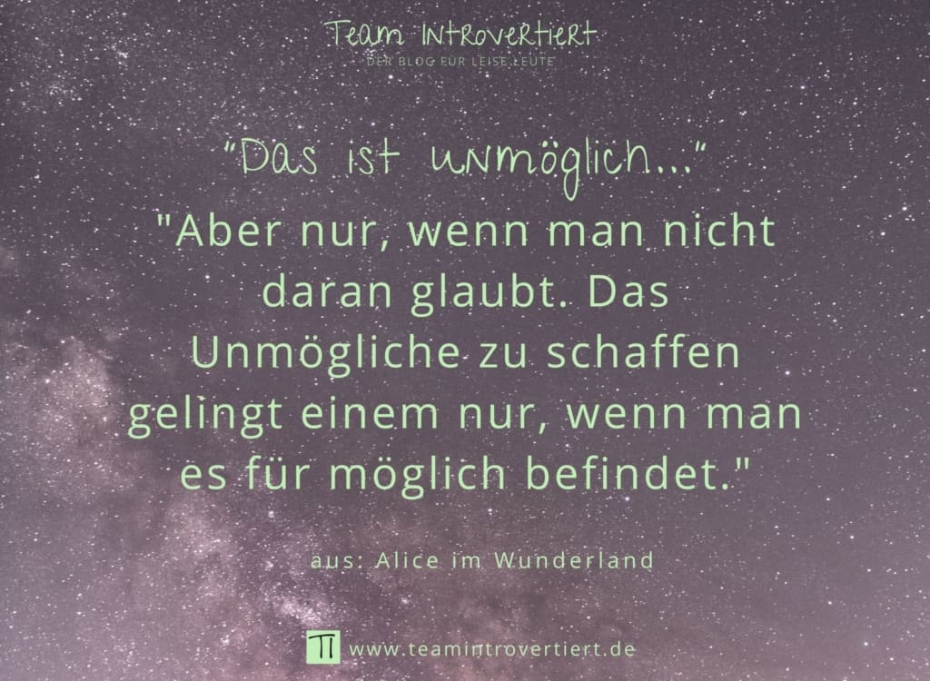 "Das ist unmöglich..." "Aber nur, wenn man nicht daran glaubt. Das Unmögliche zu schaffen gelingt einem nur, wenn man es für möglich befindet." (aus: Alice im Wunderland) | Team Introvertiert