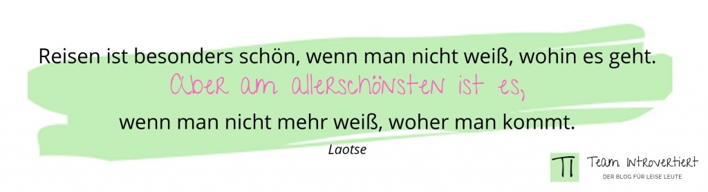 „Reisen ist besonders schön, wenn man nicht weiß, wohin es geht. Aber am allerschönsten ist es, wenn man nicht mehr weiß, woher man kommt.“ (Laotse)