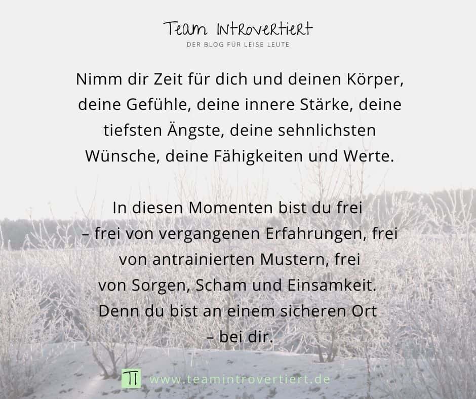 Nimm dir Zeit für dich und deinen Körper, deine Gefühle, deine innere Stärke, deine tiefsten Ängste, deine sehnlichsten Wünsche, deine Fähigkeiten und Werte. In diesen Momenten bist du frei - frei von vergangenen Erfahrungen, frei von antrainierten Mustern, frei von Sorgen, Scham und Einsamkeit. Denn du bist an einem sicheren Ort - bei dir. | Team Introvertiert